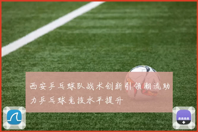 西安乒乓球队战术创新引领潮流助力乒乓球竞技水平提升