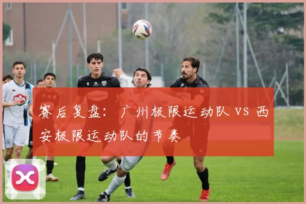 赛后复盘：广州极限运动队 vs 西安极限运动队的节奏