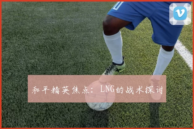 和平精英焦点：LNG的战术探讨