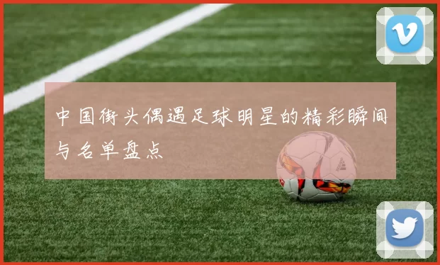 中国街头偶遇足球明星的精彩瞬间与名单盘点