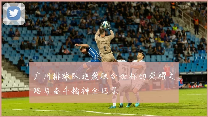 广州排球队逆袭联合会杯的荣耀之路与奋斗精神全记录