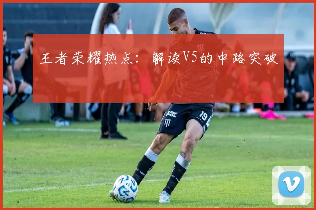 王者荣耀热点：解读V5的中路突破