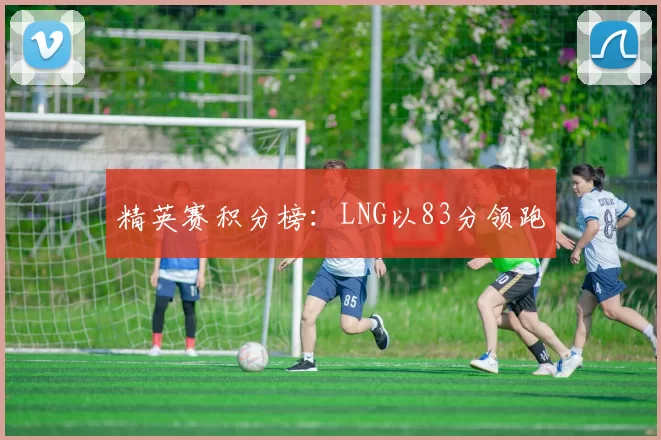 精英赛积分榜：LNG以83分领跑