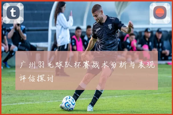 广州羽毛球队杯赛战术分析与表现评估探讨