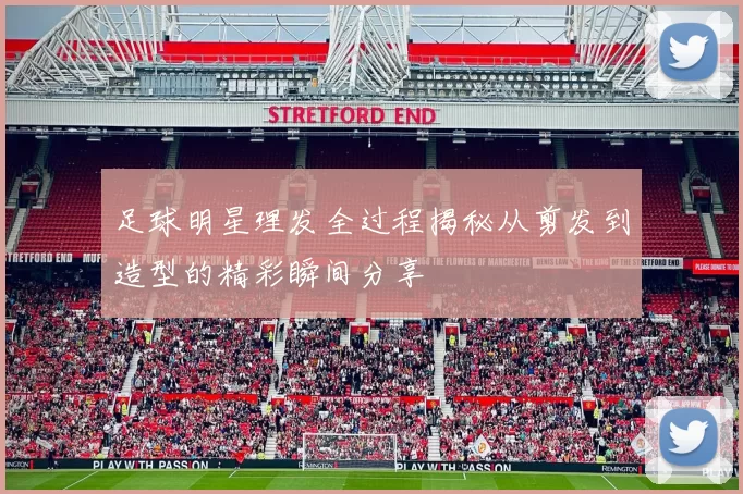 足球明星理发全过程揭秘从剪发到造型的精彩瞬间分享