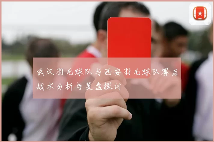 武汉羽毛球队与西安羽毛球队赛后战术分析与复盘探讨
